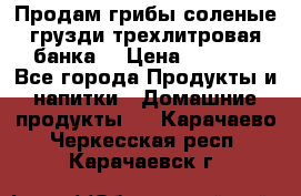 Продам грибы соленые грузди трехлитровая банка  › Цена ­ 1 300 - Все города Продукты и напитки » Домашние продукты   . Карачаево-Черкесская респ.,Карачаевск г.